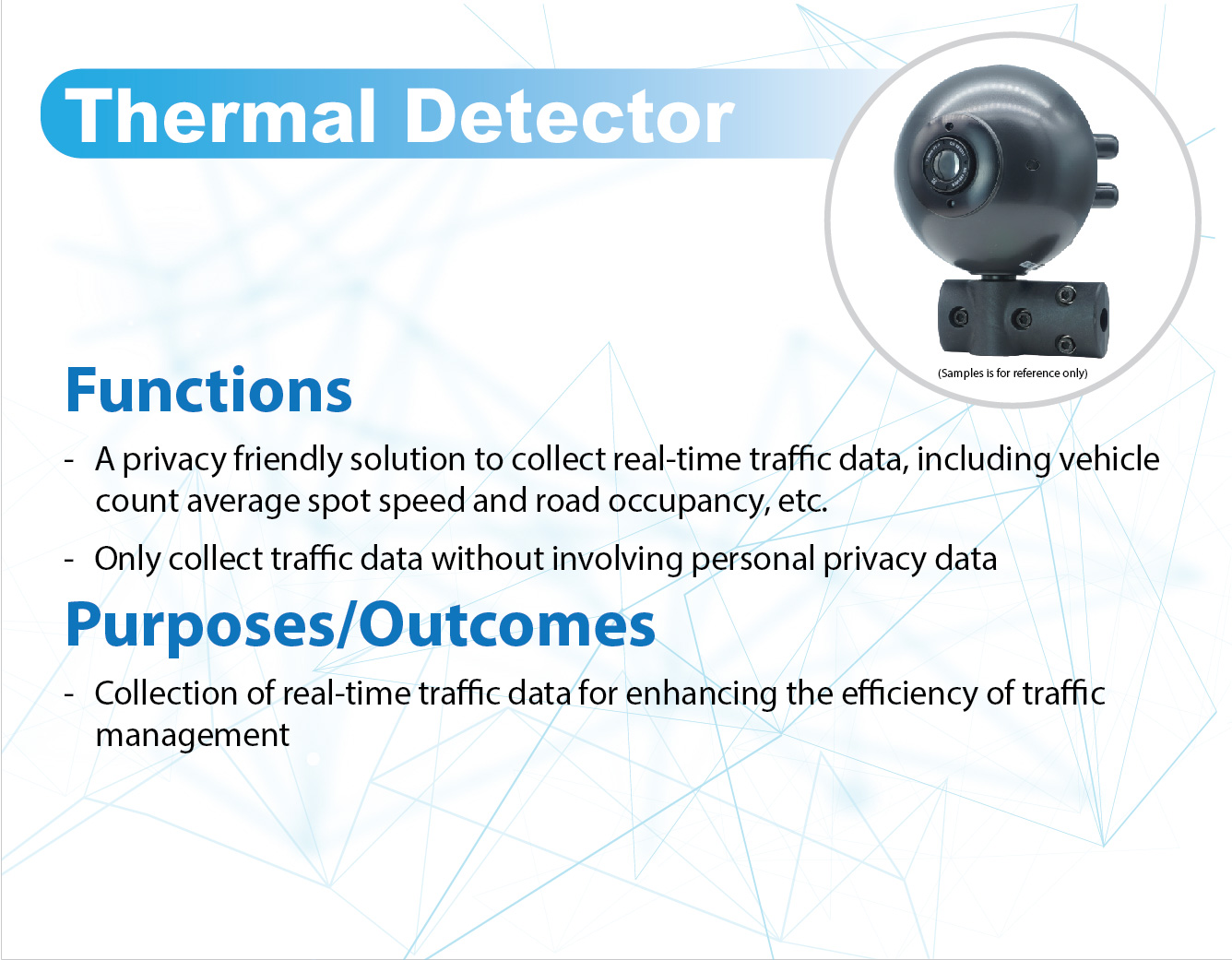 Thermal Detector,
					Functions -
					A privacy friendly solution to collect real-time traffic data, including vehicle count, average spot speed and road occupancy, etc.
					Only collect traffic data without involving personal privacy data.
					
					Purposes/Outcomes - 
					Collection of real-time traffic data for enhancing the efficiency of traffic management.